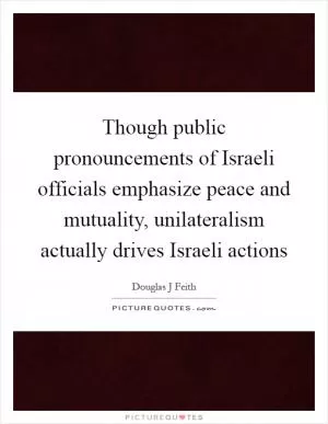 Though public pronouncements of Israeli officials emphasize peace and mutuality, unilateralism actually drives Israeli actions Picture Quote #1