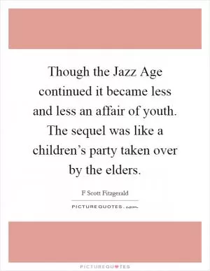 Though the Jazz Age continued it became less and less an affair of youth. The sequel was like a children’s party taken over by the elders Picture Quote #1