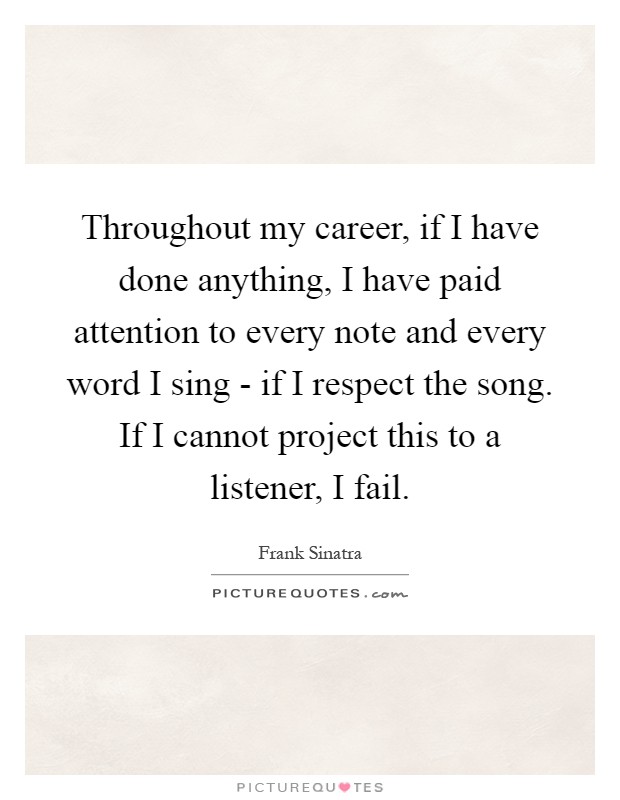 Throughout my career, if I have done anything, I have paid attention to every note and every word I sing - if I respect the song. If I cannot project this to a listener, I fail Picture Quote #1