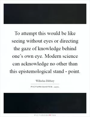 To attempt this would be like seeing without eyes or directing the gaze of knowledge behind one’s own eye. Modern science can acknowledge no other than this epistemological stand - point Picture Quote #1