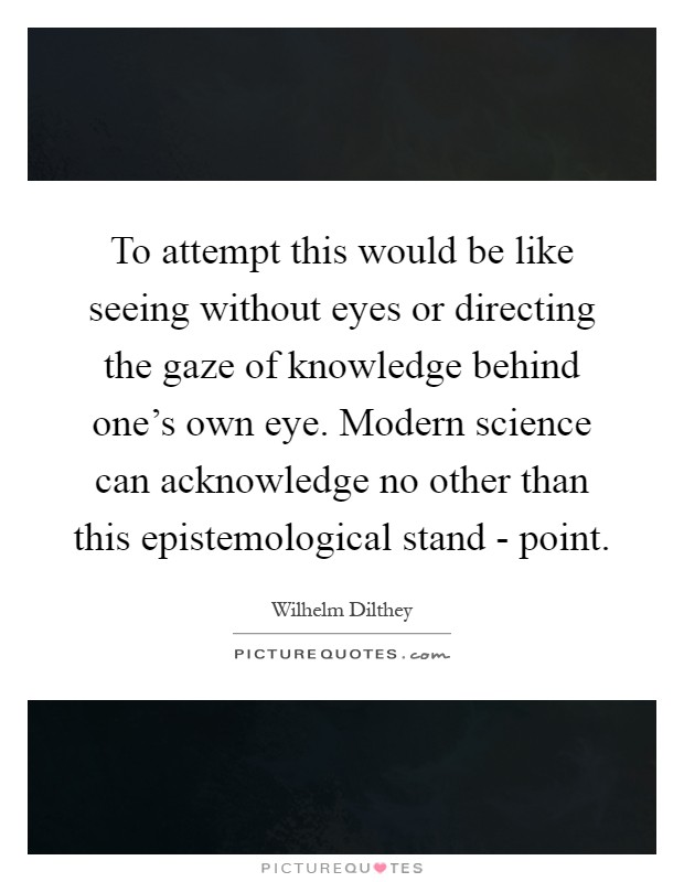 To attempt this would be like seeing without eyes or directing the gaze of knowledge behind one's own eye. Modern science can acknowledge no other than this epistemological stand - point Picture Quote #1