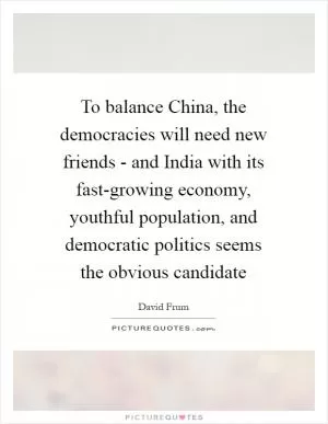 To balance China, the democracies will need new friends - and India with its fast-growing economy, youthful population, and democratic politics seems the obvious candidate Picture Quote #1