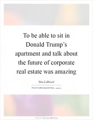 To be able to sit in Donald Trump’s apartment and talk about the future of corporate real estate was amazing Picture Quote #1