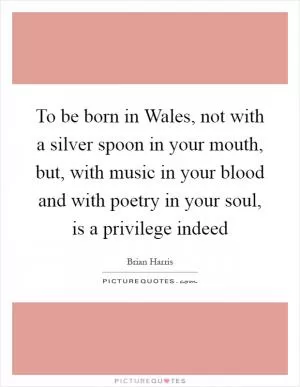To be born in Wales, not with a silver spoon in your mouth, but, with music in your blood and with poetry in your soul, is a privilege indeed Picture Quote #1