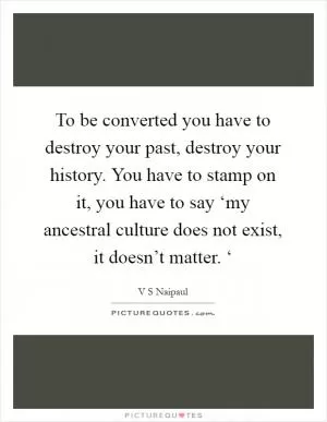 To be converted you have to destroy your past, destroy your history. You have to stamp on it, you have to say ‘my ancestral culture does not exist, it doesn’t matter. ‘ Picture Quote #1