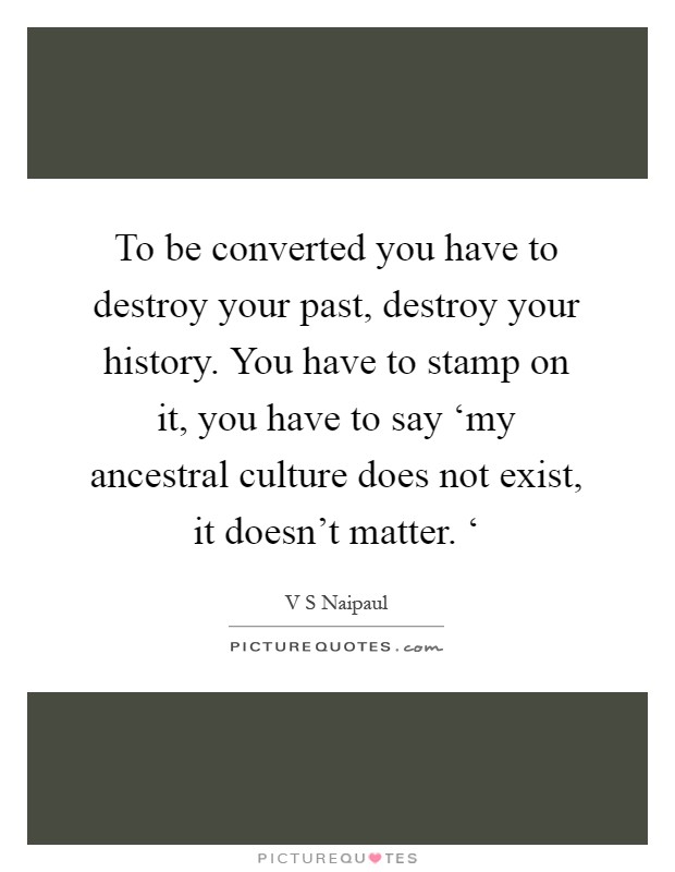 To be converted you have to destroy your past, destroy your history. You have to stamp on it, you have to say ‘my ancestral culture does not exist, it doesn't matter. ‘ Picture Quote #1