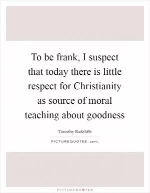 To be frank, I suspect that today there is little respect for Christianity as source of moral teaching about goodness Picture Quote #1
