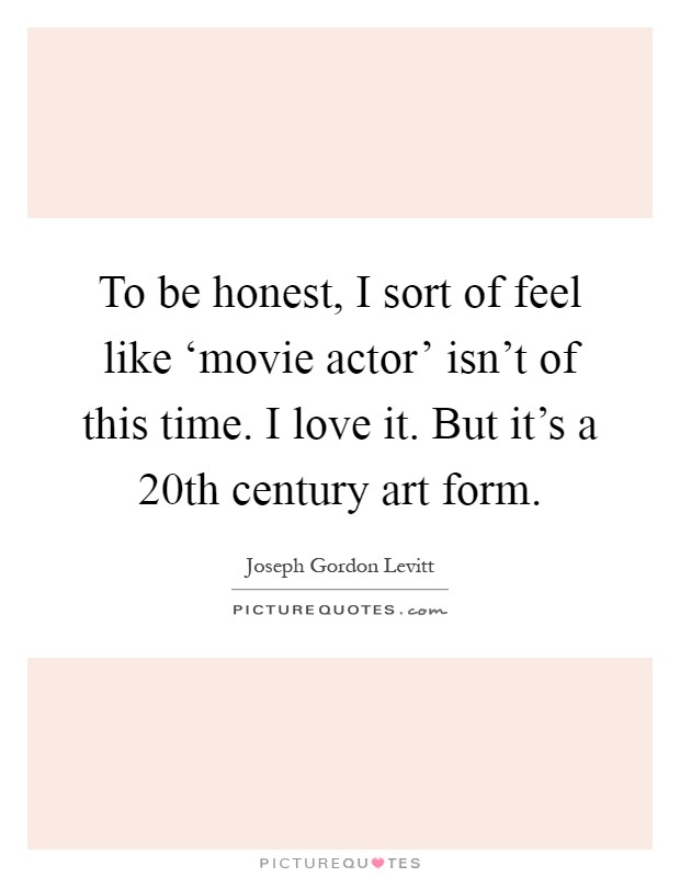 To be honest, I sort of feel like ‘movie actor' isn't of this time. I love it. But it's a 20th century art form Picture Quote #1
