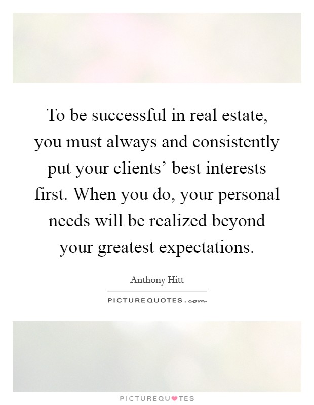 To be successful in real estate, you must always and consistently put your clients' best interests first. When you do, your personal needs will be realized beyond your greatest expectations Picture Quote #1