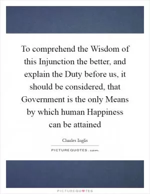 To comprehend the Wisdom of this Injunction the better, and explain the Duty before us, it should be considered, that Government is the only Means by which human Happiness can be attained Picture Quote #1