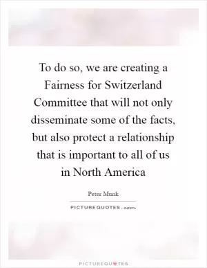 To do so, we are creating a Fairness for Switzerland Committee that will not only disseminate some of the facts, but also protect a relationship that is important to all of us in North America Picture Quote #1