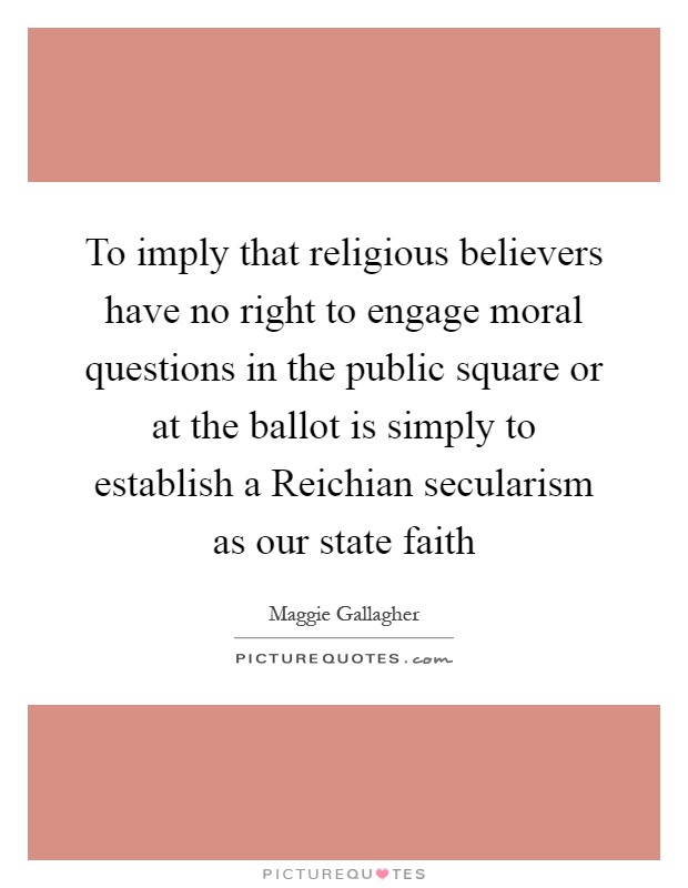 To imply that religious believers have no right to engage moral questions in the public square or at the ballot is simply to establish a Reichian secularism as our state faith Picture Quote #1
