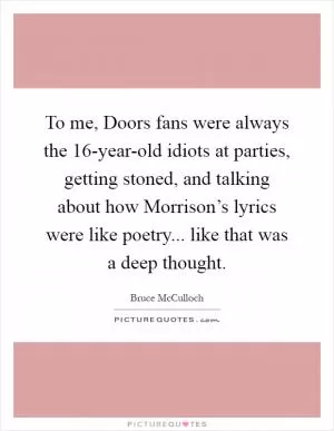 To me, Doors fans were always the 16-year-old idiots at parties, getting stoned, and talking about how Morrison’s lyrics were like poetry... like that was a deep thought Picture Quote #1