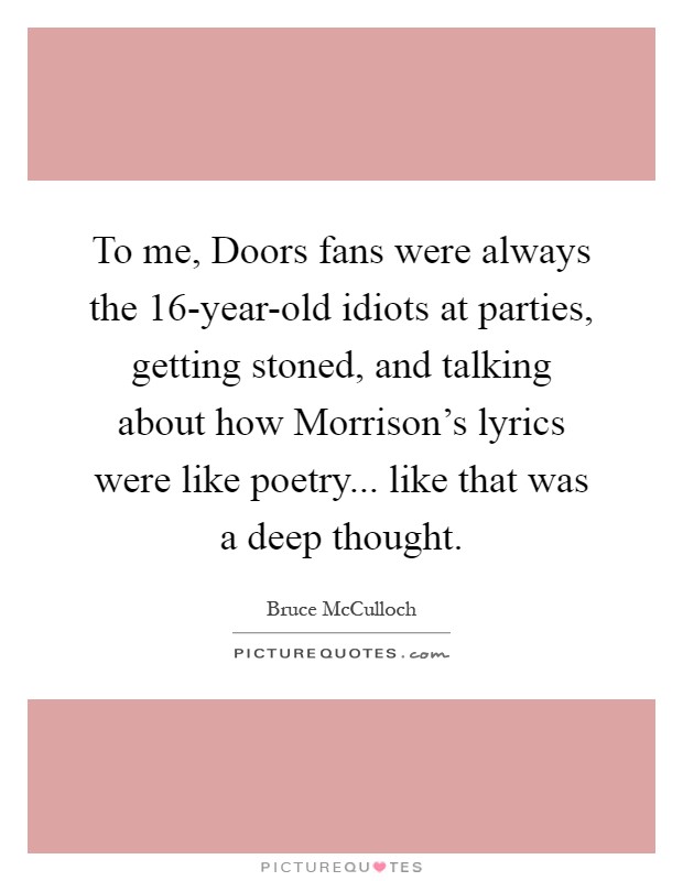 To me, Doors fans were always the 16-year-old idiots at parties, getting stoned, and talking about how Morrison's lyrics were like poetry... like that was a deep thought Picture Quote #1