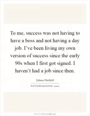 To me, success was not having to have a boss and not having a day job. I’ve been living my own version of success since the early  90s when I first got signed. I haven’t had a job since then Picture Quote #1