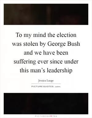 To my mind the election was stolen by George Bush and we have been suffering ever since under this man’s leadership Picture Quote #1
