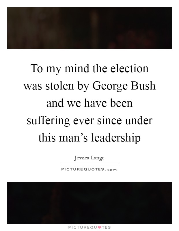 To my mind the election was stolen by George Bush and we have been suffering ever since under this man's leadership Picture Quote #1