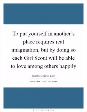 To put yourself in another’s place requires real imagination, but by doing so each Girl Scout will be able to love among others happily Picture Quote #1