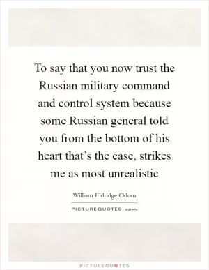 To say that you now trust the Russian military command and control system because some Russian general told you from the bottom of his heart that’s the case, strikes me as most unrealistic Picture Quote #1