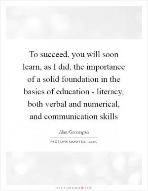 To succeed, you will soon learn, as I did, the importance of a solid foundation in the basics of education - literacy, both verbal and numerical, and communication skills Picture Quote #1