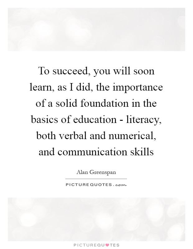To succeed, you will soon learn, as I did, the importance of a solid foundation in the basics of education - literacy, both verbal and numerical, and communication skills Picture Quote #1