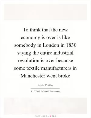 To think that the new economy is over is like somebody in London in 1830 saying the entire industrial revolution is over because some textile manufacturers in Manchester went broke Picture Quote #1