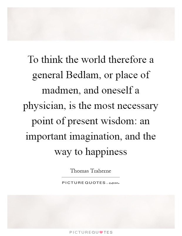 To think the world therefore a general Bedlam, or place of madmen, and oneself a physician, is the most necessary point of present wisdom: an important imagination, and the way to happiness Picture Quote #1