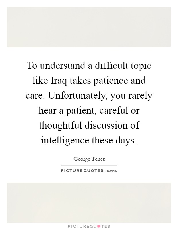 To understand a difficult topic like Iraq takes patience and care. Unfortunately, you rarely hear a patient, careful or thoughtful discussion of intelligence these days Picture Quote #1