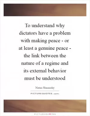 To understand why dictators have a problem with making peace - or at least a genuine peace - the link between the nature of a regime and its external behavior must be understood Picture Quote #1