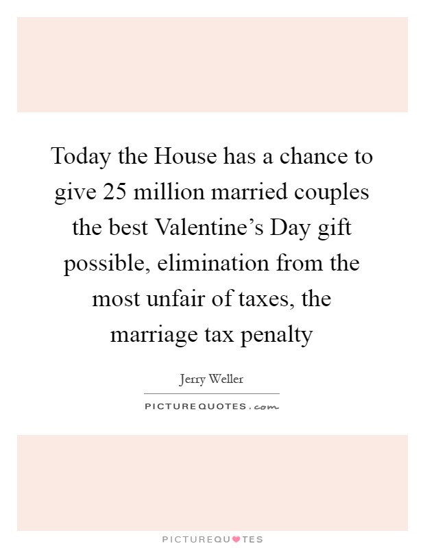 Today the House has a chance to give 25 million married couples the best Valentine's Day gift possible, elimination from the most unfair of taxes, the marriage tax penalty Picture Quote #1