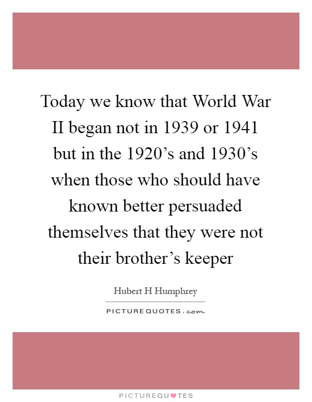 Today we know that World War II began not in 1939 or 1941 but in the 1920's and 1930's when those who should have known better persuaded themselves that they were not their brother's keeper Picture Quote #1