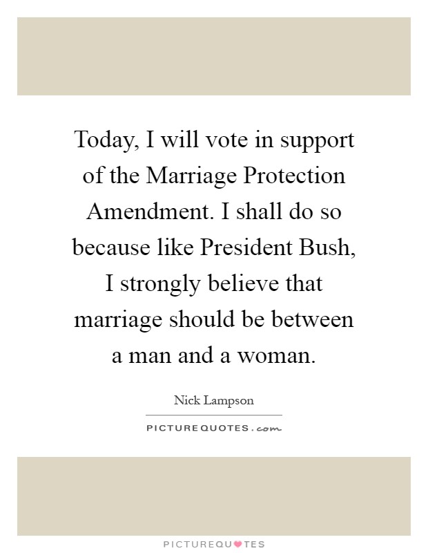 Today, I will vote in support of the Marriage Protection Amendment. I shall do so because like President Bush, I strongly believe that marriage should be between a man and a woman Picture Quote #1