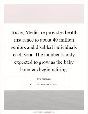 Today, Medicare provides health insurance to about 40 million seniors and disabled individuals each year. The number is only expected to grow as the baby boomers begin retiring Picture Quote #1