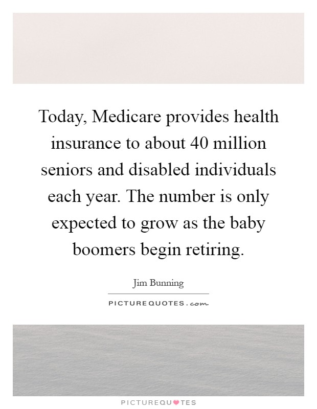 Today, Medicare provides health insurance to about 40 million seniors and disabled individuals each year. The number is only expected to grow as the baby boomers begin retiring Picture Quote #1