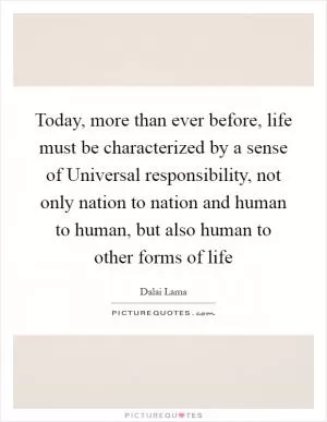 Today, more than ever before, life must be characterized by a sense of Universal responsibility, not only nation to nation and human to human, but also human to other forms of life Picture Quote #1