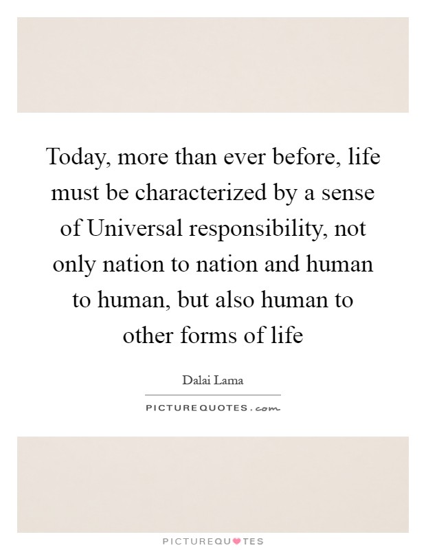 Today, more than ever before, life must be characterized by a sense of Universal responsibility, not only nation to nation and human to human, but also human to other forms of life Picture Quote #1