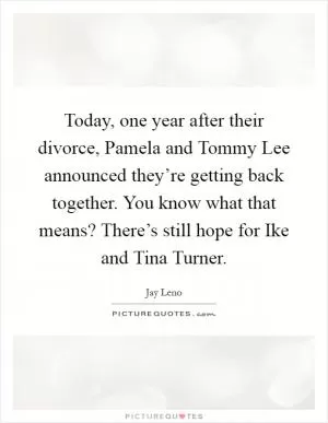 Today, one year after their divorce, Pamela and Tommy Lee announced they’re getting back together. You know what that means? There’s still hope for Ike and Tina Turner Picture Quote #1