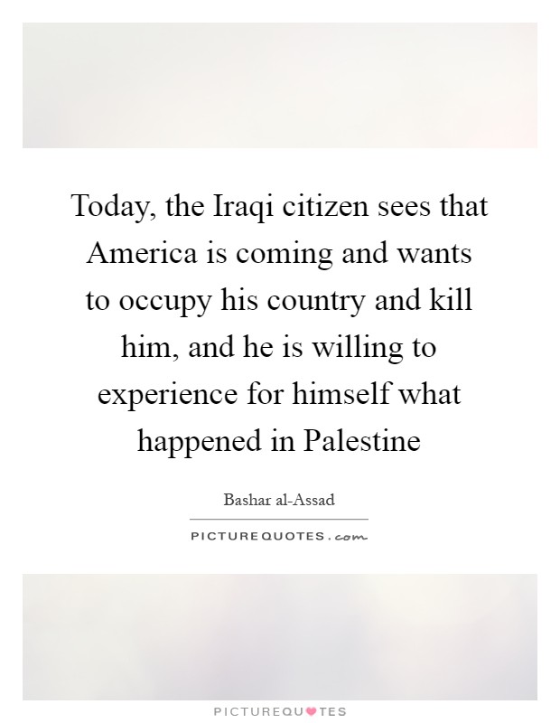 Today, the Iraqi citizen sees that America is coming and wants to occupy his country and kill him, and he is willing to experience for himself what happened in Palestine Picture Quote #1