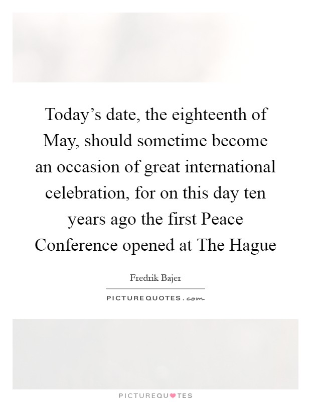 Today's date, the eighteenth of May, should sometime become an occasion of great international celebration, for on this day ten years ago the first Peace Conference opened at The Hague Picture Quote #1