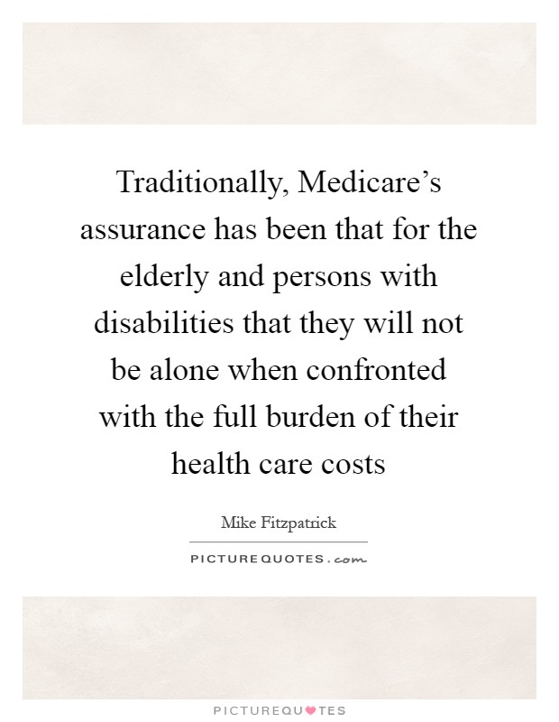 Traditionally, Medicare’s assurance has been that for the elderly and persons with disabilities that they will not be alone when confronted with the full burden of their health care costs Picture Quote #1