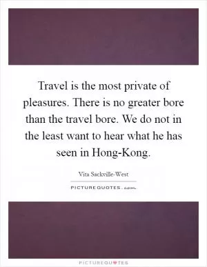 Travel is the most private of pleasures. There is no greater bore than the travel bore. We do not in the least want to hear what he has seen in Hong-Kong Picture Quote #1