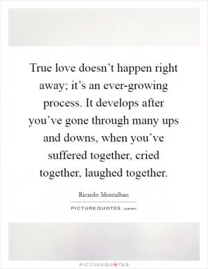 True love doesn’t happen right away; it’s an ever-growing process. It develops after you’ve gone through many ups and downs, when you’ve suffered together, cried together, laughed together Picture Quote #1