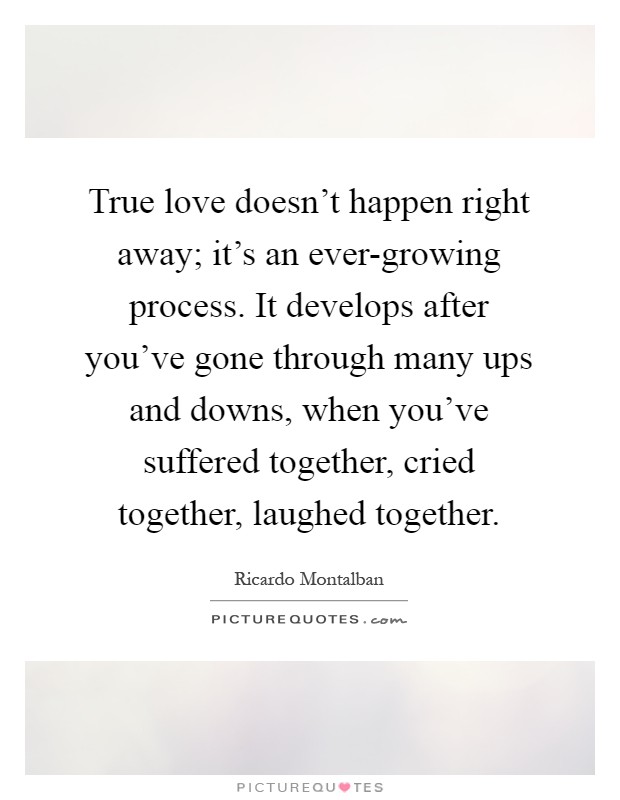 True love doesn't happen right away; it's an ever-growing process. It develops after you've gone through many ups and downs, when you've suffered together, cried together, laughed together Picture Quote #1
