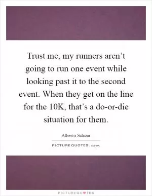 Trust me, my runners aren’t going to run one event while looking past it to the second event. When they get on the line for the 10K, that’s a do-or-die situation for them Picture Quote #1