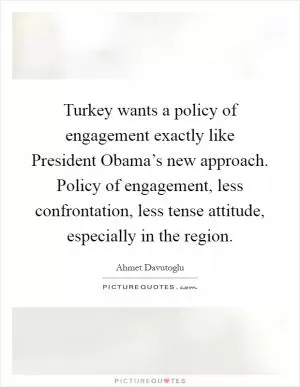 Turkey wants a policy of engagement exactly like President Obama’s new approach. Policy of engagement, less confrontation, less tense attitude, especially in the region Picture Quote #1