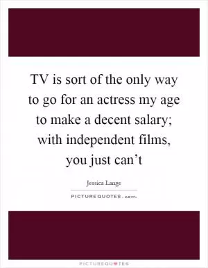 TV is sort of the only way to go for an actress my age to make a decent salary; with independent films, you just can’t Picture Quote #1