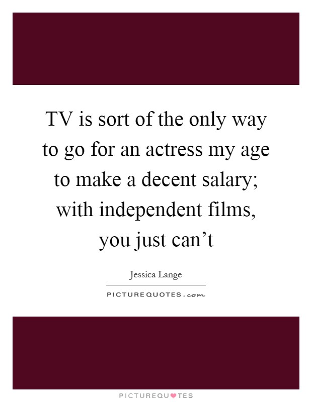 TV is sort of the only way to go for an actress my age to make a decent salary; with independent films, you just can't Picture Quote #1