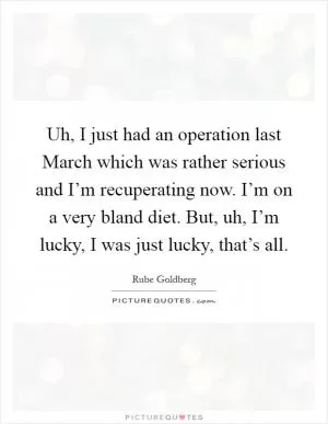 Uh, I just had an operation last March which was rather serious and I’m recuperating now. I’m on a very bland diet. But, uh, I’m lucky, I was just lucky, that’s all Picture Quote #1