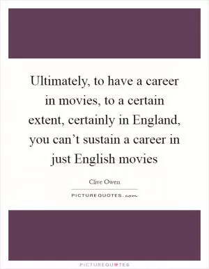 Ultimately, to have a career in movies, to a certain extent, certainly in England, you can’t sustain a career in just English movies Picture Quote #1