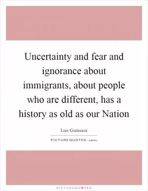 Uncertainty and fear and ignorance about immigrants, about people who are different, has a history as old as our Nation Picture Quote #1